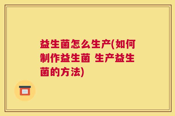益生菌怎么生产(如何制作益生菌 生产益生菌的方法)