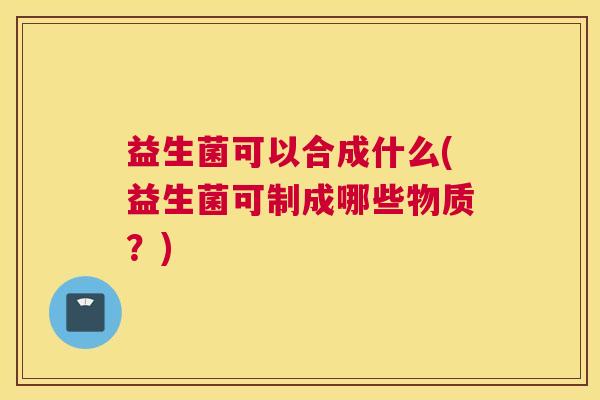 益生菌可以合成什么(益生菌可制成哪些物质？)