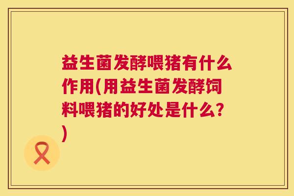 益生菌发酵喂猪有什么作用(用益生菌发酵饲料喂猪的好处是什么？)