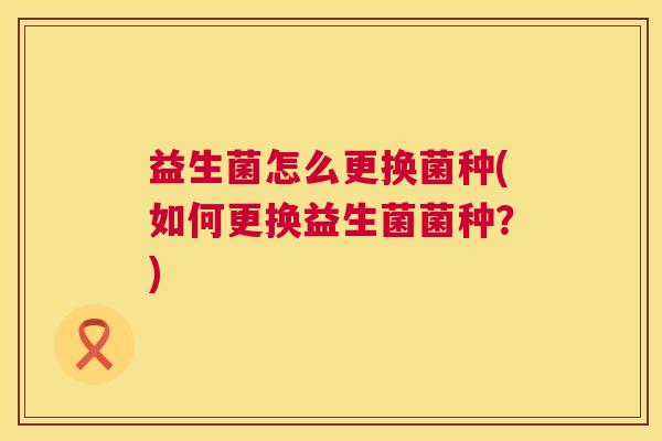 益生菌怎么更换菌种(如何更换益生菌菌种？)