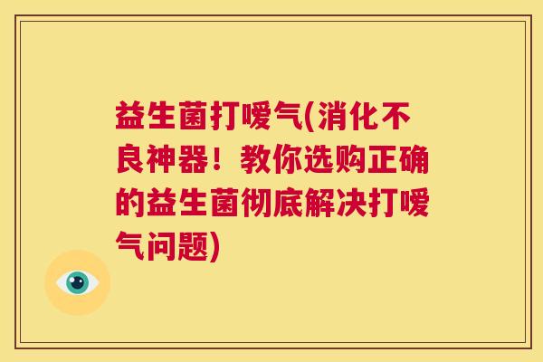 益生菌打嗳气(消化不良神器！教你选购正确的益生菌彻底解决打嗳气问题)