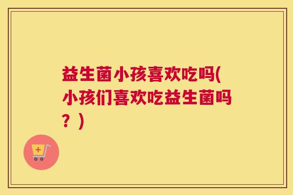 益生菌小孩喜欢吃吗(小孩们喜欢吃益生菌吗？)
