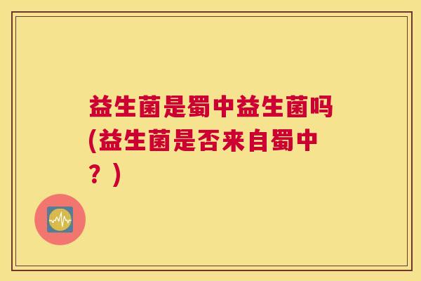 益生菌是蜀中益生菌吗(益生菌是否来自蜀中？)