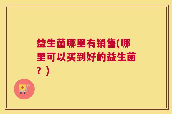 益生菌哪里有销售(哪里可以买到好的益生菌？)