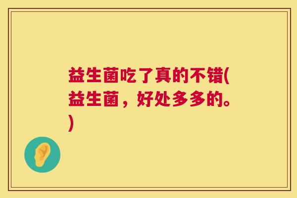 益生菌吃了真的不错(益生菌，好处多多的。)