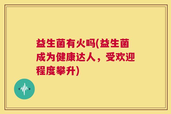 益生菌有火吗(益生菌成为健康达人，受欢迎程度攀升)