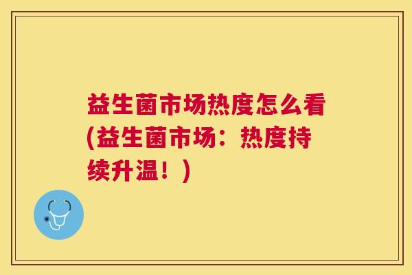 益生菌市场热度怎么看(益生菌市场：热度持续升温！)