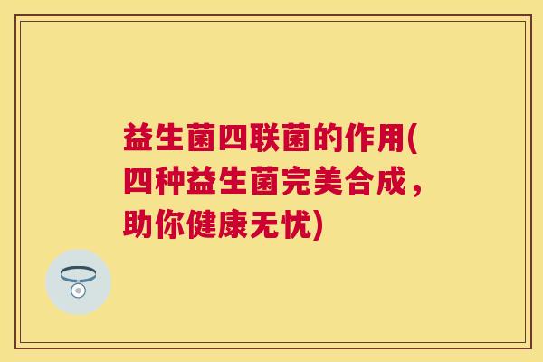 益生菌四联菌的作用(四种益生菌完美合成，助你健康无忧)