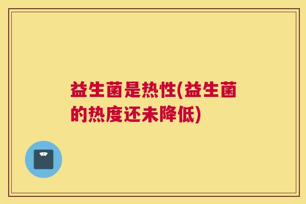 益生菌是热性(益生菌的热度还未降低)