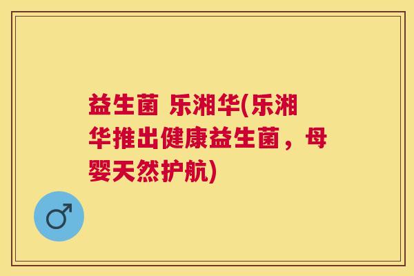 益生菌 乐湘华(乐湘华推出健康益生菌，母婴天然护航)