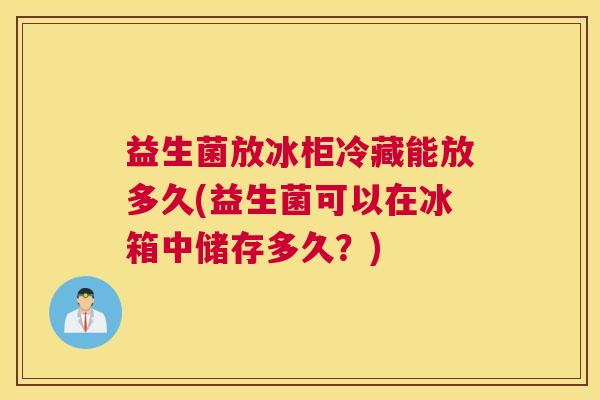益生菌放冰柜冷藏能放多久(益生菌可以在冰箱中储存多久？)