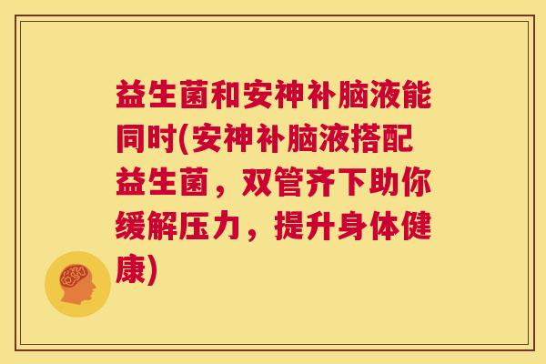 益生菌和安神补脑液能同时(安神补脑液搭配益生菌，双管齐下助你缓解压力，提升身体健康)
