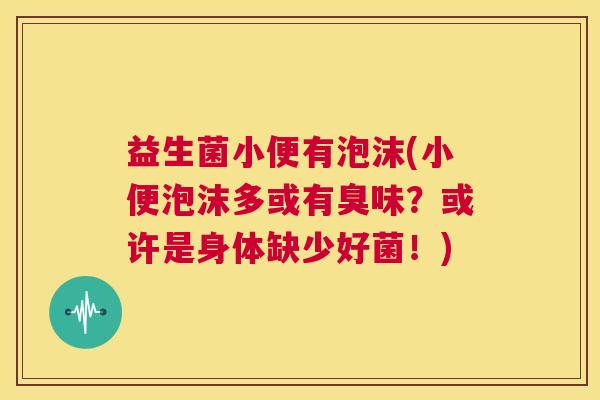 益生菌小便有泡沫(小便泡沫多或有臭味？或许是身体缺少好菌！)