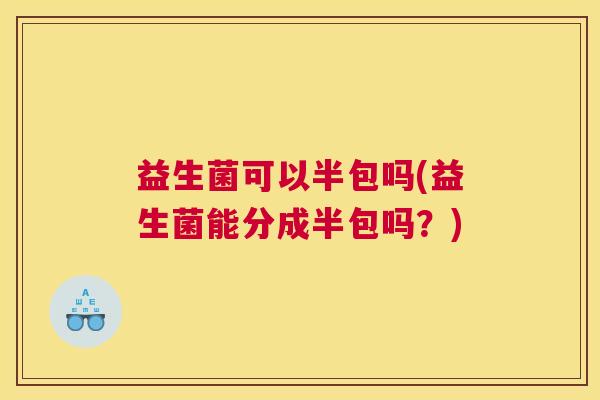 益生菌可以半包吗(益生菌能分成半包吗？)