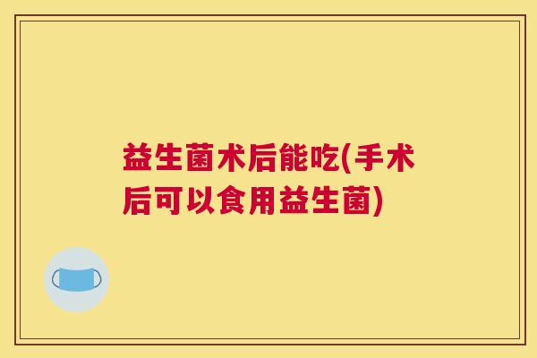 益生菌术后能吃(手术后可以食用益生菌)