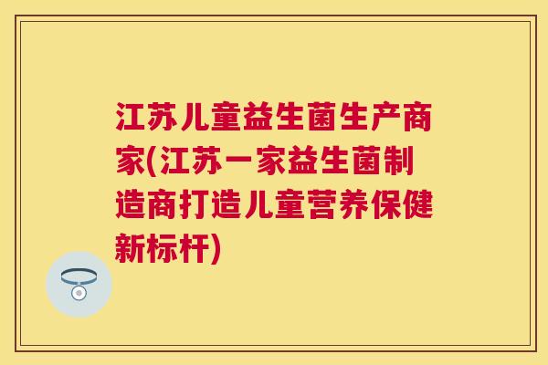 江苏儿童益生菌生产商家(江苏一家益生菌制造商打造儿童营养保健新标杆)
