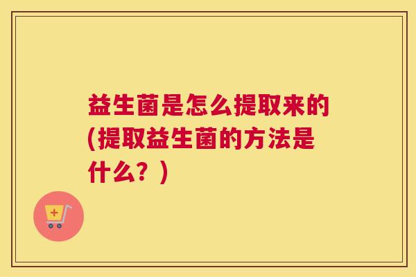 益生菌是怎么提取来的(提取益生菌的方法是什么？)