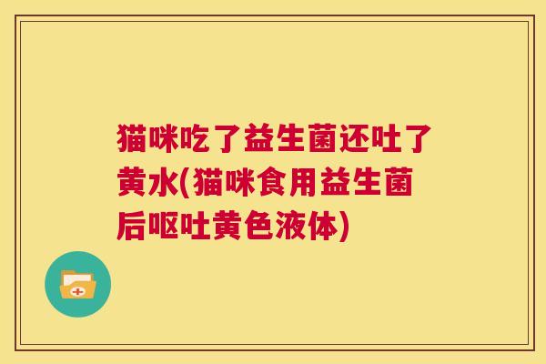 猫咪吃了益生菌还吐了黄水(猫咪食用益生菌后呕吐黄色液体)