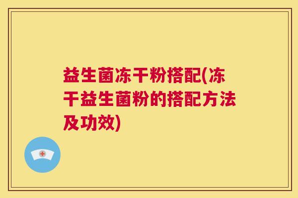益生菌冻干粉搭配(冻干益生菌粉的搭配方法及功效)