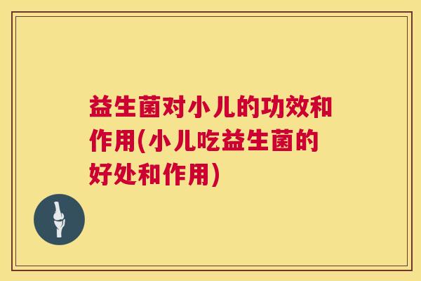 益生菌对小儿的功效和作用(小儿吃益生菌的好处和作用)