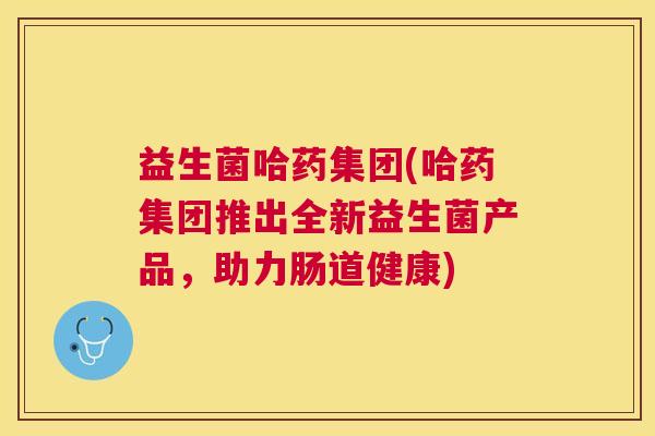 益生菌哈药集团(哈药集团推出全新益生菌产品，助力肠道健康)