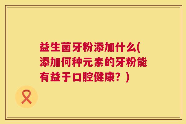 益生菌牙粉添加什么(添加何种元素的牙粉能有益于口腔健康？)