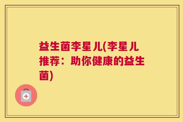 益生菌李星儿(李星儿推荐：助你健康的益生菌)