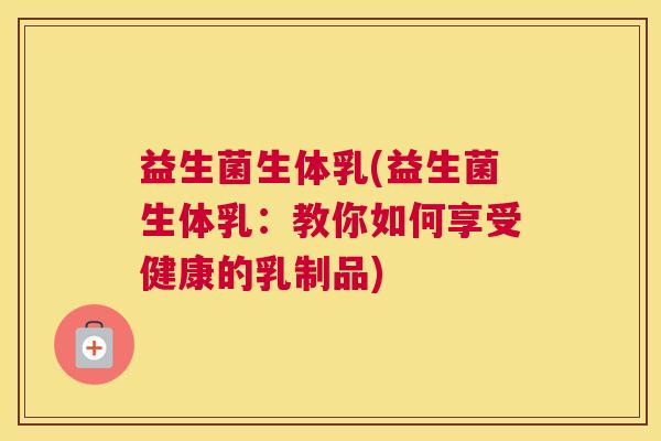 益生菌生体乳(益生菌生体乳：教你如何享受健康的乳制品)