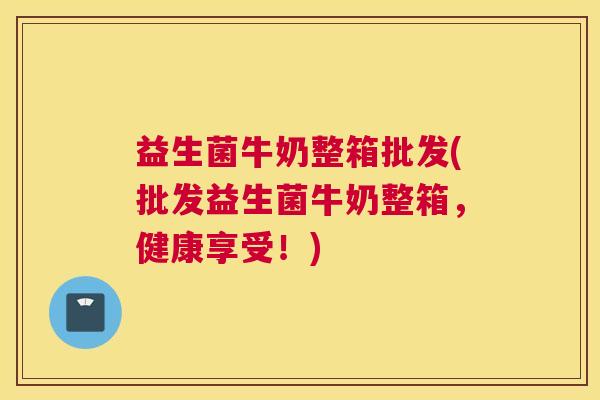 益生菌牛奶整箱批发(批发益生菌牛奶整箱，健康享受！)