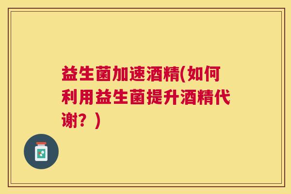 益生菌加速酒精(如何利用益生菌提升酒精代谢？)