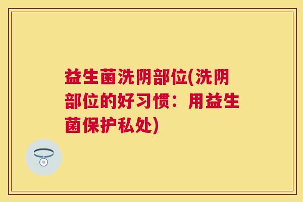 益生菌洗阴部位(洗阴部位的好习惯：用益生菌保护私处)