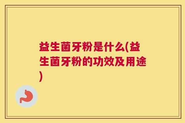 益生菌牙粉是什么(益生菌牙粉的功效及用途)