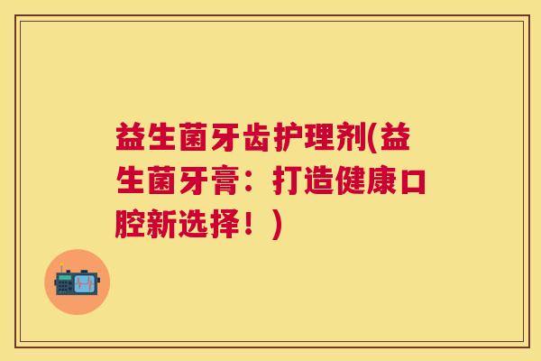 益生菌牙齿护理剂(益生菌牙膏：打造健康口腔新选择！)
