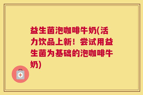 益生菌泡咖啡牛奶(活力饮品上新！尝试用益生菌为基础的泡咖啡牛奶)