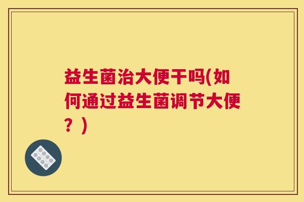 益生菌治大便干吗(如何通过益生菌调节大便？)