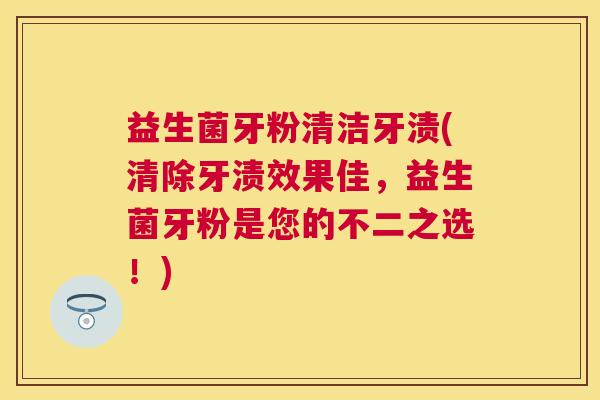 益生菌牙粉清洁牙渍(清除牙渍效果佳，益生菌牙粉是您的不二之选！)