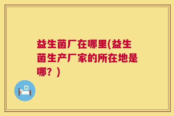 益生菌厂在哪里(益生菌生产厂家的所在地是哪？)