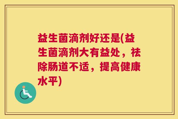 益生菌滴剂好还是(益生菌滴剂大有益处，祛除肠道不适，提高健康水平)