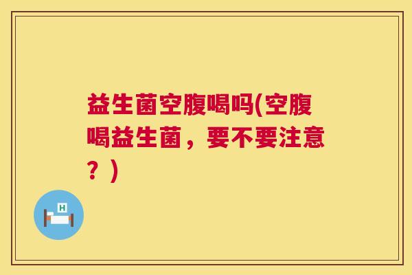 益生菌空腹喝吗(空腹喝益生菌，要不要注意？)