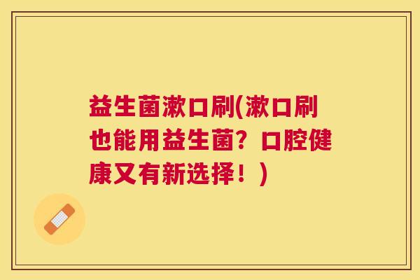 益生菌漱口刷(漱口刷也能用益生菌？口腔健康又有新选择！)