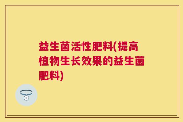 益生菌活性肥料(提高植物生长效果的益生菌肥料)