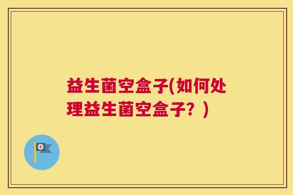 益生菌空盒子(如何处理益生菌空盒子？)