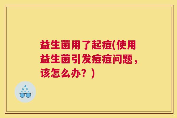 益生菌用了起痘(使用益生菌引发痘痘问题，该怎么办？)