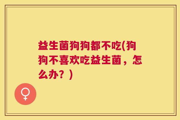 益生菌狗狗都不吃(狗狗不喜欢吃益生菌，怎么办？)