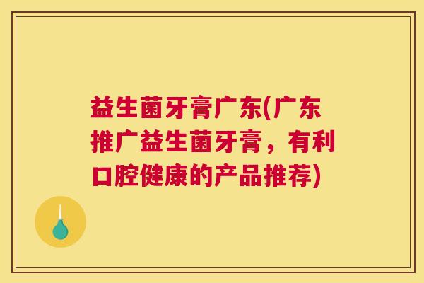 益生菌牙膏广东(广东推广益生菌牙膏，有利口腔健康的产品推荐)