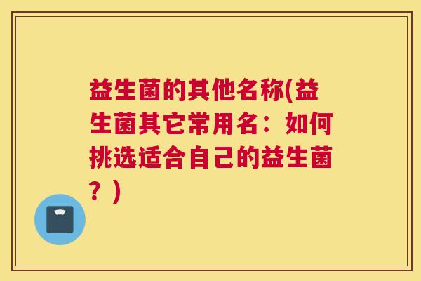 益生菌的其他名称(益生菌其它常用名：如何挑选适合自己的益生菌？)