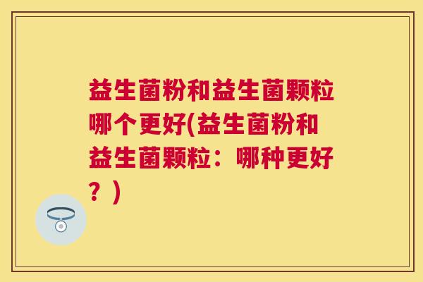 益生菌粉和益生菌颗粒哪个更好(益生菌粉和益生菌颗粒：哪种更好？)