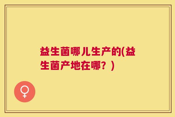 益生菌哪儿生产的(益生菌产地在哪？)