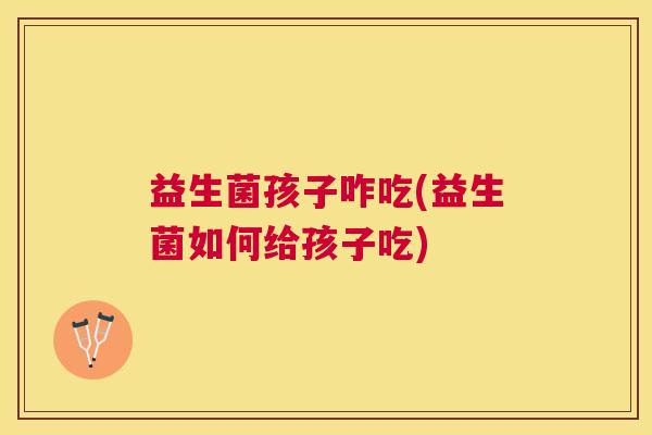 益生菌孩子咋吃(益生菌如何给孩子吃)