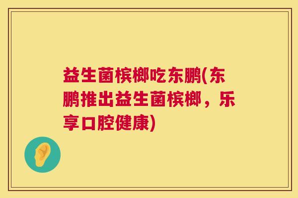 益生菌槟榔吃东鹏(东鹏推出益生菌槟榔，乐享口腔健康)